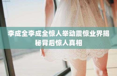 李成全李成全惊人举动震惊业界揭秘背后惊人真相