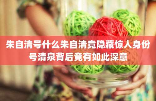 朱自清号什么朱自清竟隐藏惊人身份号清泉背后竟有如此深意
