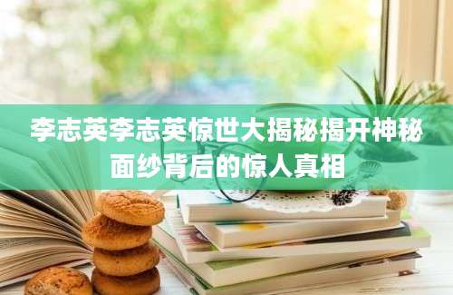 李志英李志英惊世大揭秘揭开神秘面纱背后的惊人真相