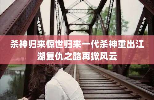 杀神归来惊世归来一代杀神重出江湖复仇之路再掀风云