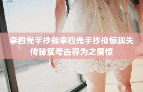 李四光手抄报李四光手抄报惊现失传秘笈考古界为之震惊