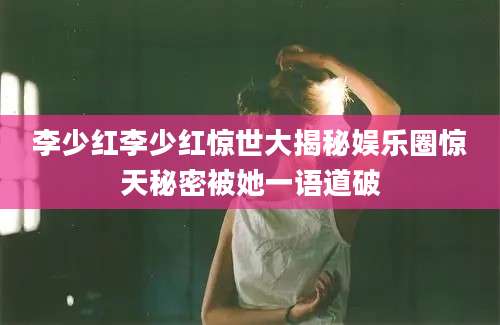李少红李少红惊世大揭秘娱乐圈惊天秘密被她一语道破