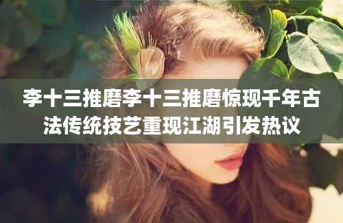 李十三推磨李十三推磨惊现千年古法传统技艺重现江湖引发热议