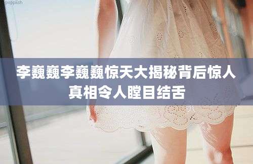 李巍巍李巍巍惊天大揭秘背后惊人真相令人瞠目结舌