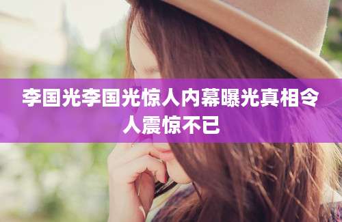 李国光李国光惊人内幕曝光真相令人震惊不已
