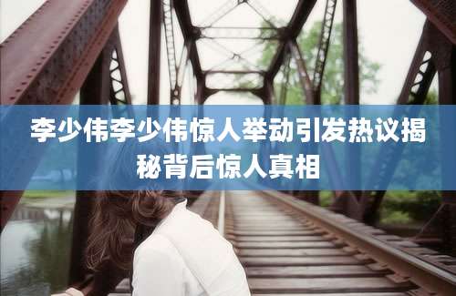 李少伟李少伟惊人举动引发热议揭秘背后惊人真相