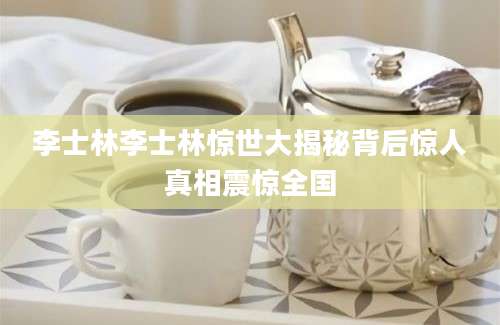 李士林李士林惊世大揭秘背后惊人真相震惊全国