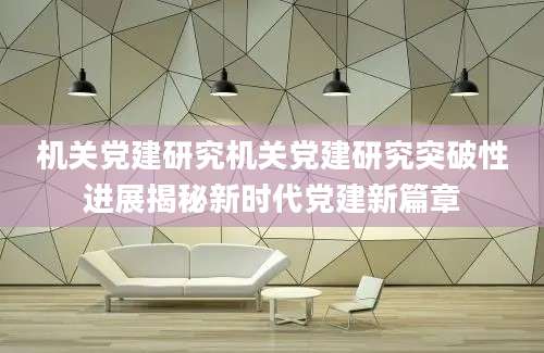 机关党建研究机关党建研究突破性进展揭秘新时代党建新篇章