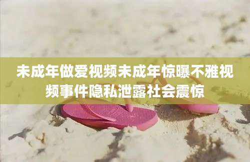 未成年做爱视频未成年惊曝不雅视频事件隐私泄露社会震惊