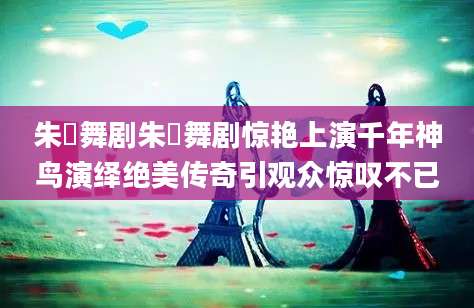 朱鹮舞剧朱鹮舞剧惊艳上演千年神鸟演绎绝美传奇引观众惊叹不已