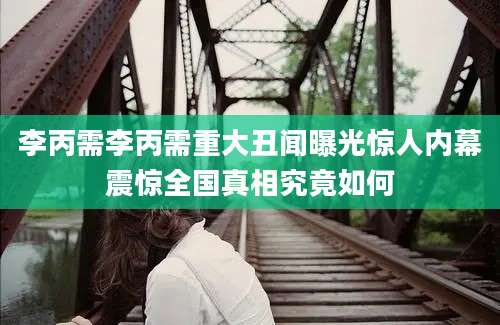 李丙需李丙需重大丑闻曝光惊人内幕震惊全国真相究竟如何