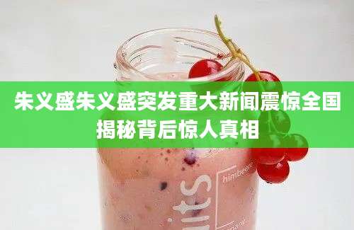 朱义盛朱义盛突发重大新闻震惊全国揭秘背后惊人真相