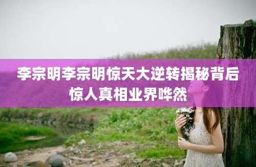李宗明李宗明惊天大逆转揭秘背后惊人真相业界哗然