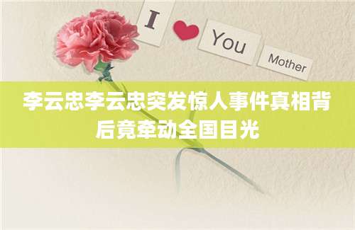 李云忠李云忠突发惊人事件真相背后竟牵动全国目光