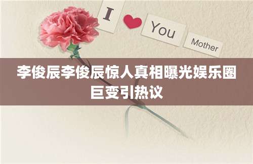 李俊辰李俊辰惊人真相曝光娱乐圈巨变引热议