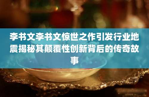 李书文李书文惊世之作引发行业地震揭秘其颠覆性创新背后的传奇故事