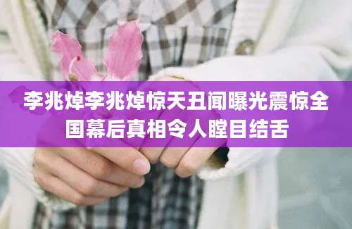 李兆焯李兆焯惊天丑闻曝光震惊全国幕后真相令人瞠目结舌