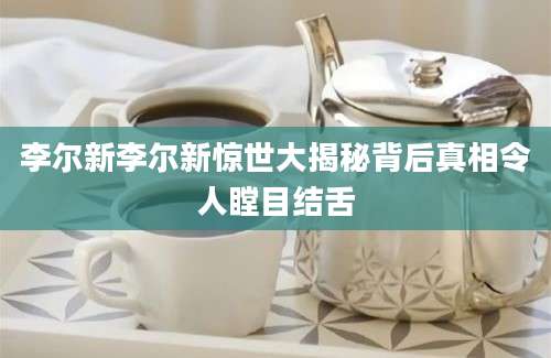 李尔新李尔新惊世大揭秘背后真相令人瞠目结舌