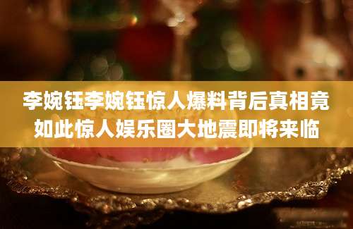 李婉钰李婉钰惊人爆料背后真相竟如此惊人娱乐圈大地震即将来临