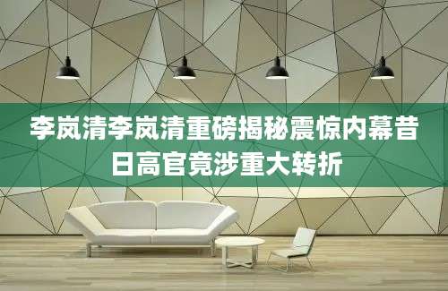 李岚清李岚清重磅揭秘震惊内幕昔日高官竟涉重大转折