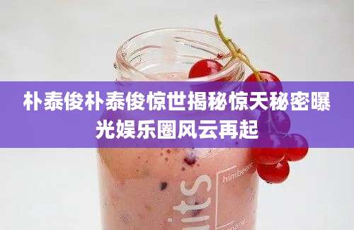 朴泰俊朴泰俊惊世揭秘惊天秘密曝光娱乐圈风云再起