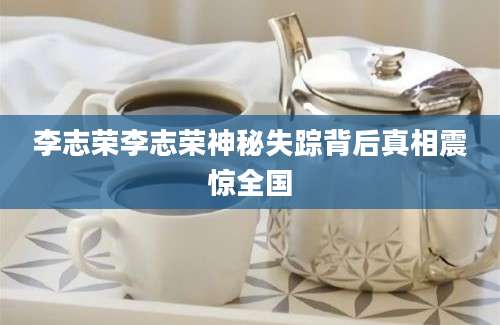 李志荣李志荣神秘失踪背后真相震惊全国