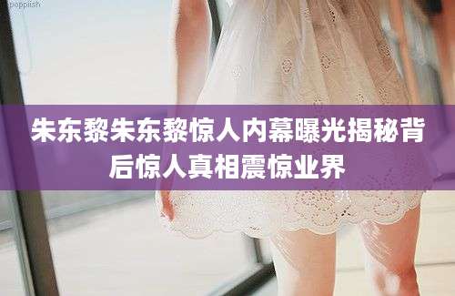 朱东黎朱东黎惊人内幕曝光揭秘背后惊人真相震惊业界