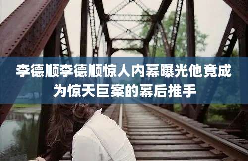 李德顺李德顺惊人内幕曝光他竟成为惊天巨案的幕后推手