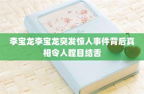 李宝龙李宝龙突发惊人事件背后真相令人瞠目结舌
