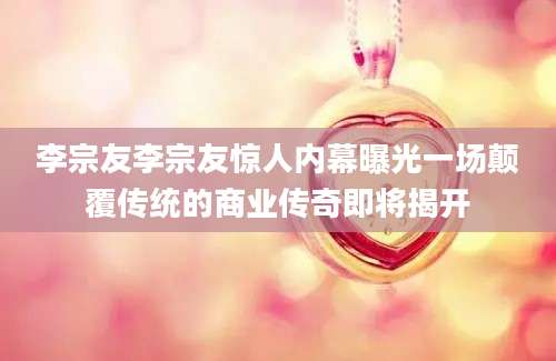 李宗友李宗友惊人内幕曝光一场颠覆传统的商业传奇即将揭开