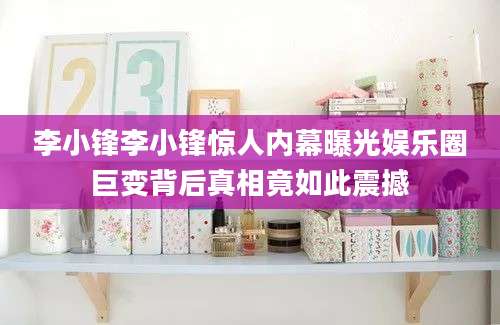 李小锋李小锋惊人内幕曝光娱乐圈巨变背后真相竟如此震撼