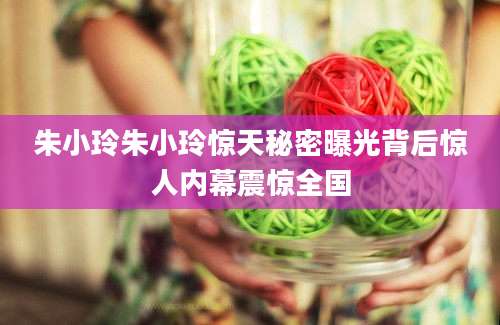 朱小玲朱小玲惊天秘密曝光背后惊人内幕震惊全国