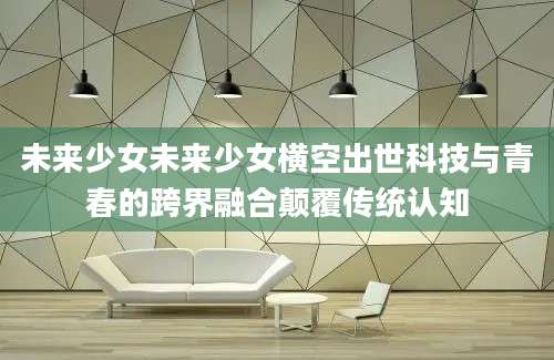 未来少女未来少女横空出世科技与青春的跨界融合颠覆传统认知