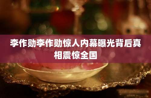 李作勋李作勋惊人内幕曝光背后真相震惊全国