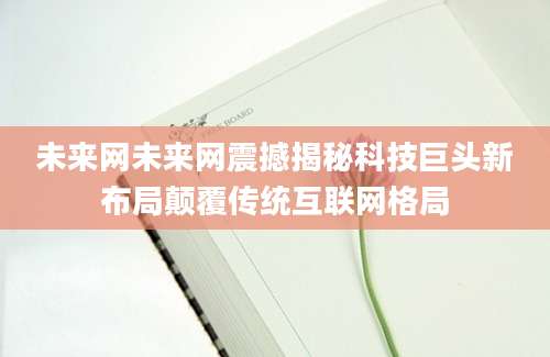 未来网未来网震撼揭秘科技巨头新布局颠覆传统互联网格局