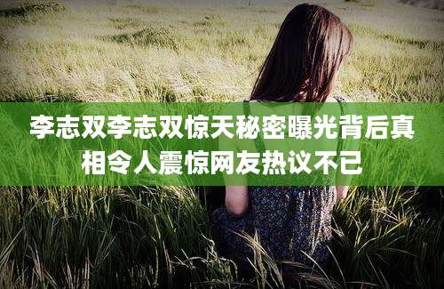 李志双李志双惊天秘密曝光背后真相令人震惊网友热议不已