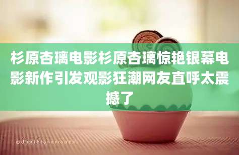 杉原杏璃电影杉原杏璃惊艳银幕电影新作引发观影狂潮网友直呼太震撼了