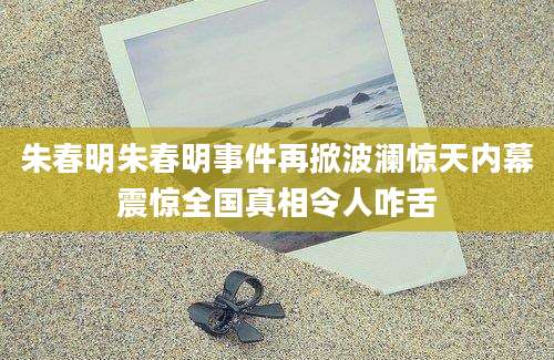 朱春明朱春明事件再掀波澜惊天内幕震惊全国真相令人咋舌