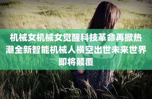 机械女机械女觉醒科技革命再掀热潮全新智能机械人横空出世未来世界即将颠覆