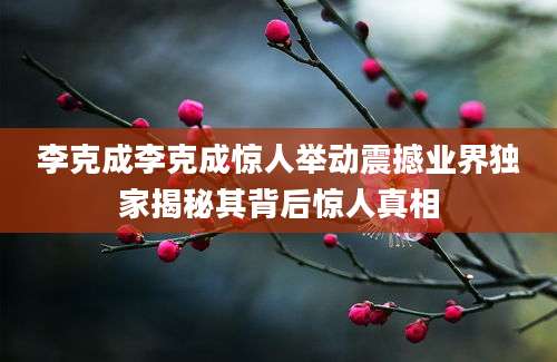 李克成李克成惊人举动震撼业界独家揭秘其背后惊人真相