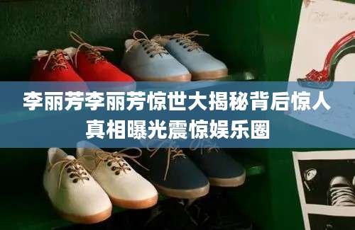 李丽芳李丽芳惊世大揭秘背后惊人真相曝光震惊娱乐圈