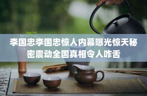 李国忠李国忠惊人内幕曝光惊天秘密震动全国真相令人咋舌