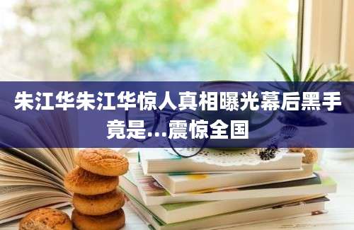 朱江华朱江华惊人真相曝光幕后黑手竟是...震惊全国