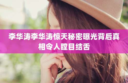 李华涛李华涛惊天秘密曝光背后真相令人瞠目结舌