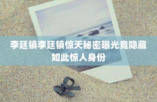 李廷镇李廷镇惊天秘密曝光竟隐藏如此惊人身份