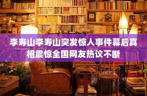 李寿山李寿山突发惊人事件幕后真相震惊全国网友热议不断