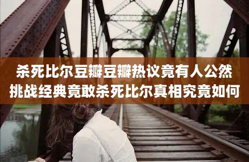 杀死比尔豆瓣豆瓣热议竟有人公然挑战经典竟敢杀死比尔真相究竟如何
