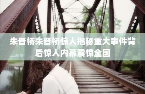 朱晋桥朱晋桥惊人揭秘重大事件背后惊人内幕震惊全国