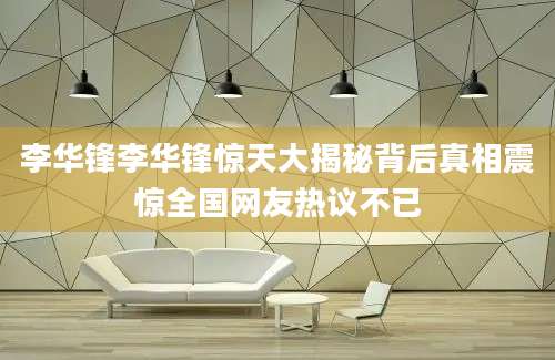 李华锋李华锋惊天大揭秘背后真相震惊全国网友热议不已