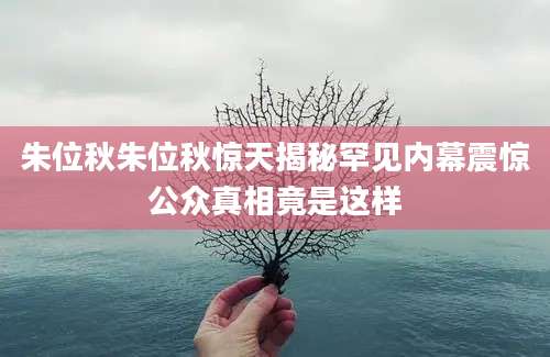 朱位秋朱位秋惊天揭秘罕见内幕震惊公众真相竟是这样